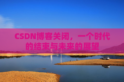 CSDN博客关闭，一个时代的结束与未来的展望